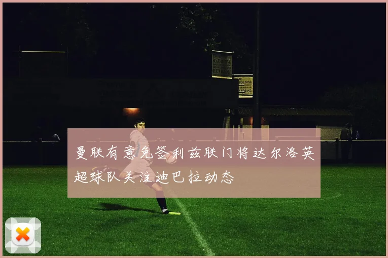 曼联有意免签利兹联门将达尔洛英超球队关注迪巴拉动态
