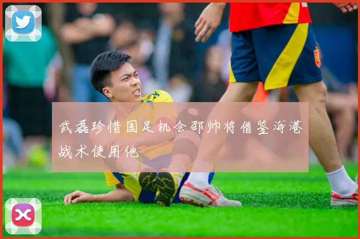 武磊珍惜国足机会邵帅将借鉴海港战术使用他