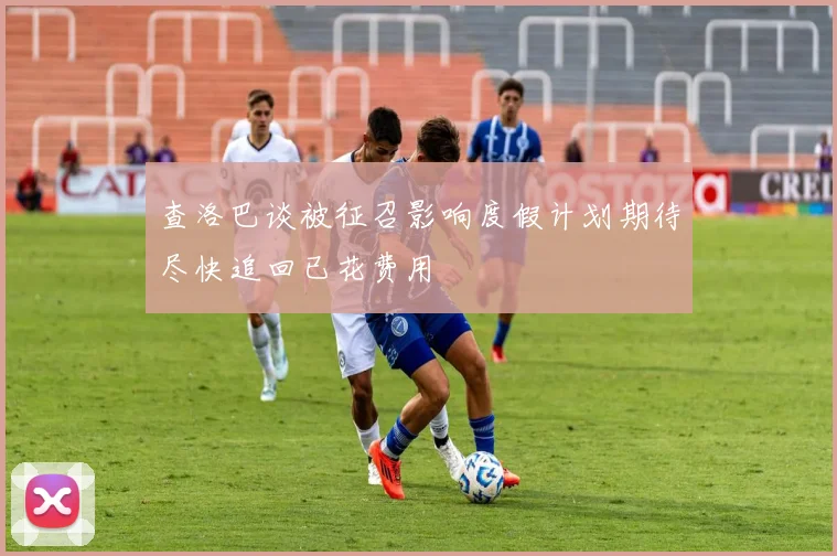 查洛巴谈被征召影响度假计划期待尽快追回已花费用