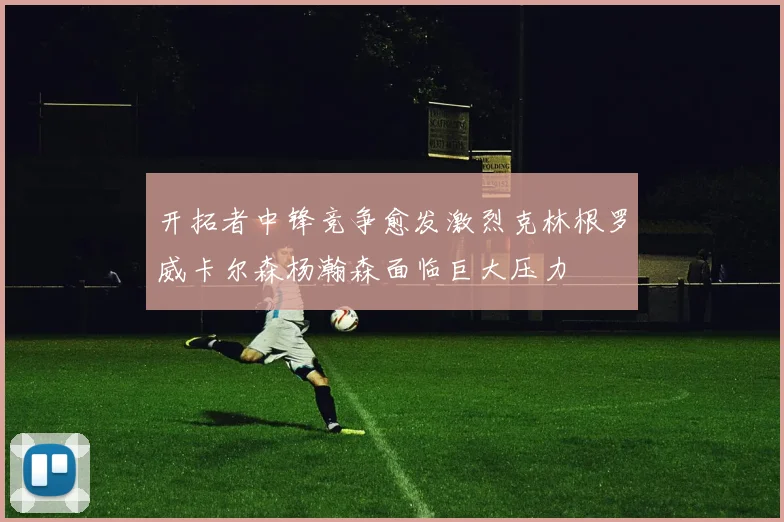 开拓者中锋竞争愈发激烈克林根罗威卡尔森杨瀚森面临巨大压力