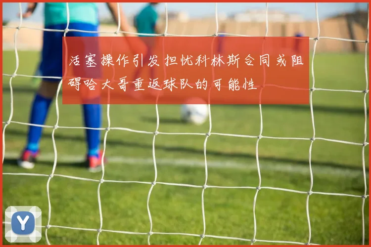 活塞操作引发担忧科林斯合同或阻碍哈大哥重返球队的可能性