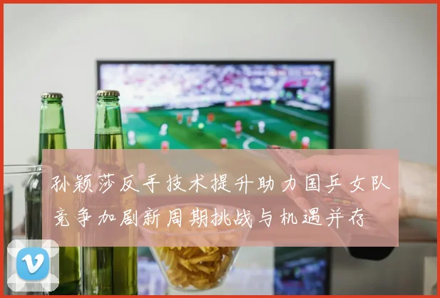 孙颖莎反手技术提升助力国乒女队竞争加剧新周期挑战与机遇并存