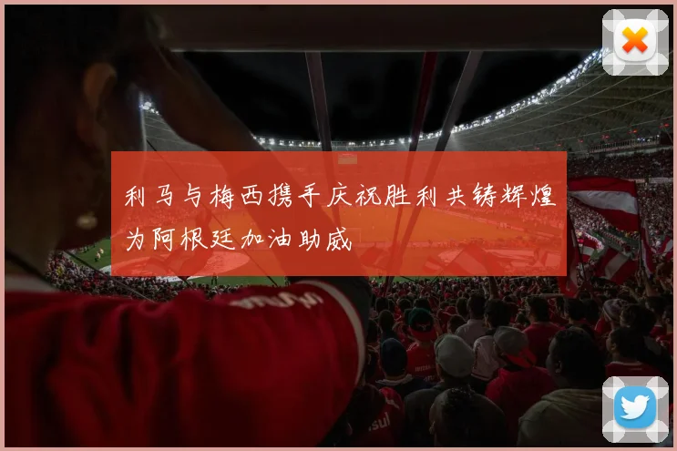 利马与梅西携手庆祝胜利共铸辉煌为阿根廷加油助威