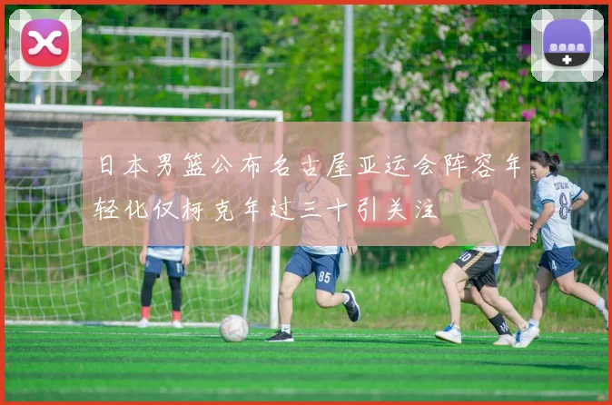 日本男篮公布名古屋亚运会阵容年轻化仅柯克年过三十引关注
