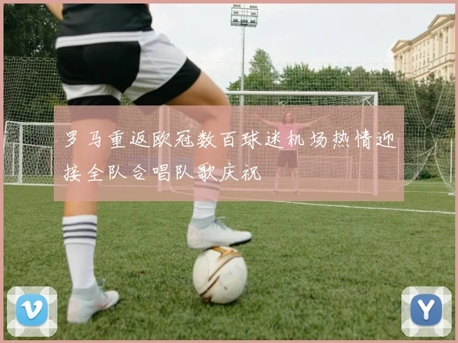 罗马重返欧冠数百球迷机场热情迎接全队合唱队歌庆祝