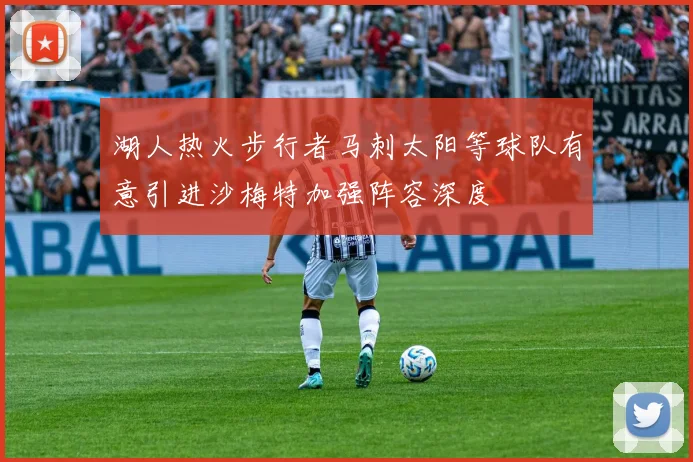 湖人热火步行者马刺太阳等球队有意引进沙梅特加强阵容深度