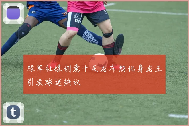 绿军社媒创意十足龙布朗化身龙王引发球迷热议