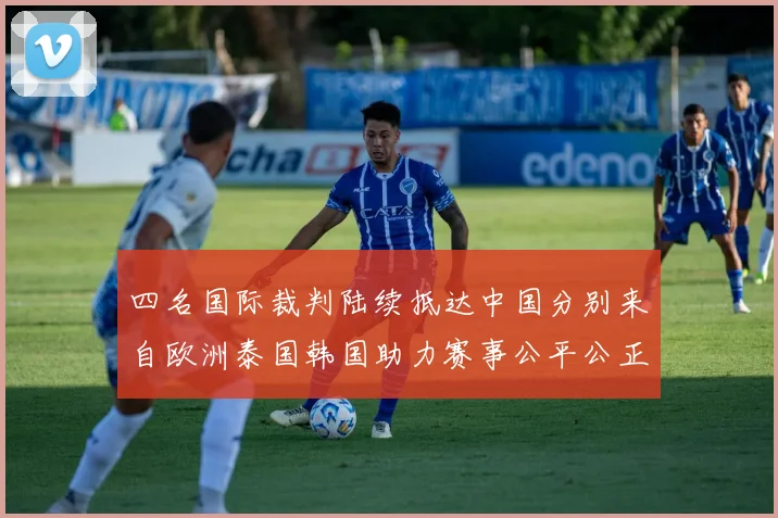 四名国际裁判陆续抵达中国分别来自欧洲泰国韩国助力赛事公平公正