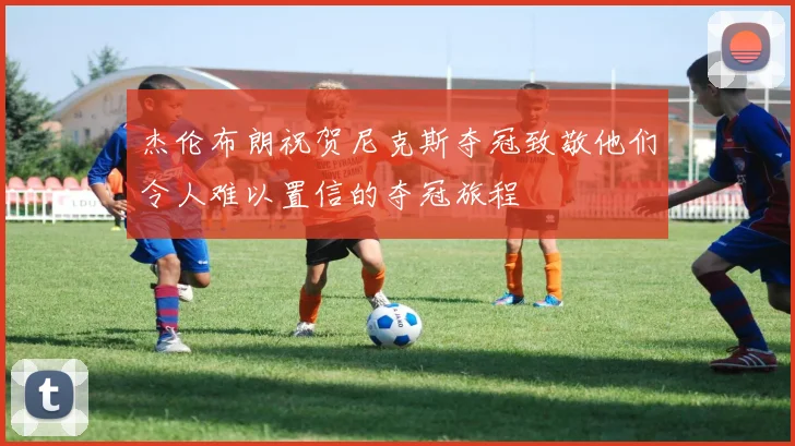 杰伦布朗祝贺尼克斯夺冠致敬他们令人难以置信的夺冠旅程