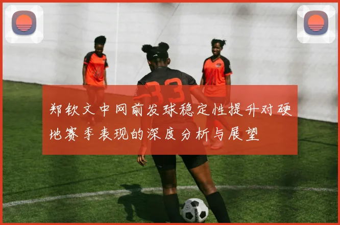 郑钦文中网前发球稳定性提升对硬地赛季表现的深度分析与展望
