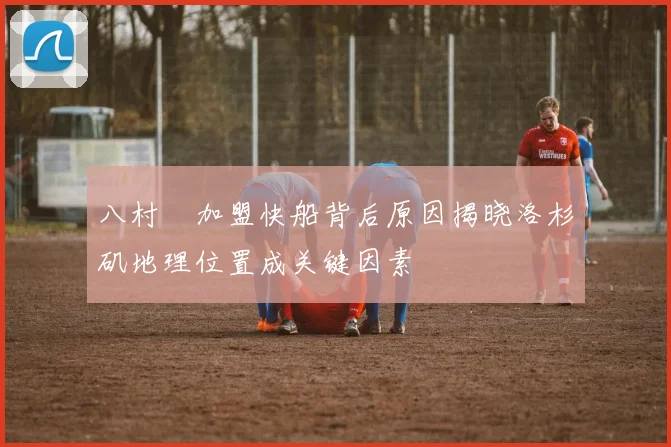 八村塁加盟快船背后原因揭晓洛杉矶地理位置成关键因素