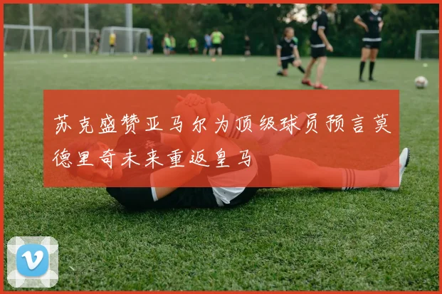 苏克盛赞亚马尔为顶级球员预言莫德里奇未来重返皇马