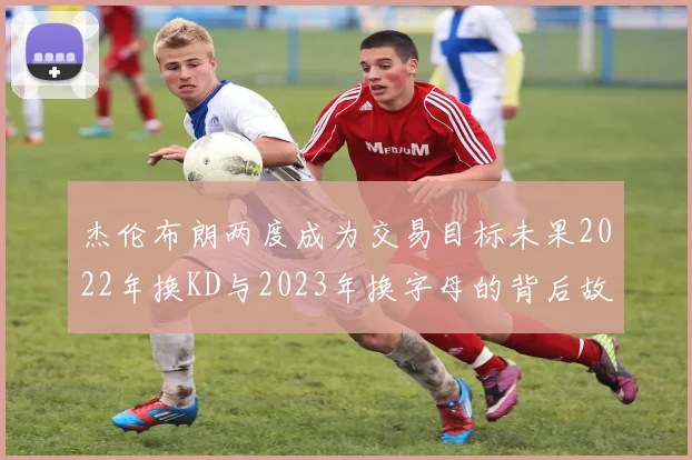 杰伦布朗两度成为交易目标未果2022年换KD与2023年换字母的背后故事