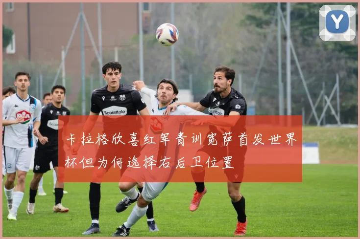 卡拉格欣喜红军青训宽萨首发世界杯但为何选择右后卫位置