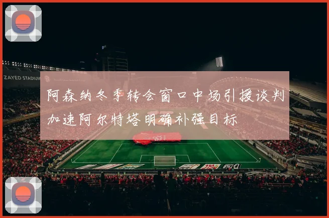 阿森纳冬季转会窗口中场引援谈判加速阿尔特塔明确补强目标