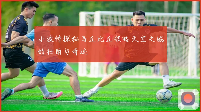 小波特探秘马丘比丘领略天空之城的壮丽与奇迹