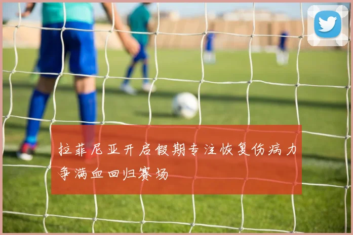 拉菲尼亚开启假期专注恢复伤病力争满血回归赛场