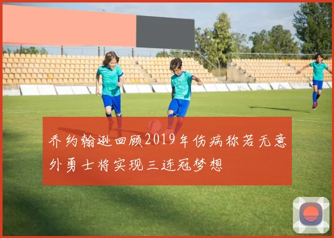 乔约翰逊回顾2019年伤病称若无意外勇士将实现三连冠梦想