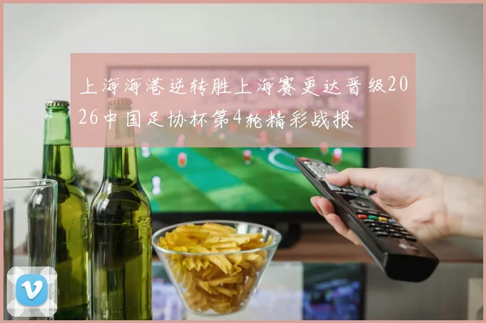 上海海港逆转胜上海赛更达晋级2026中国足协杯第4轮精彩战报