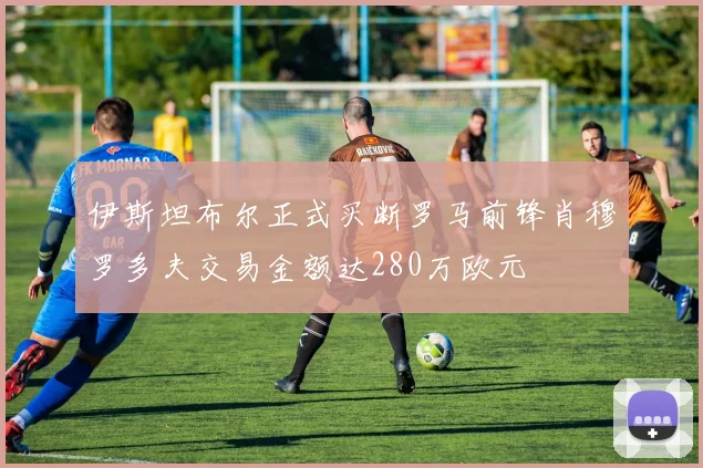 伊斯坦布尔正式买断罗马前锋肖穆罗多夫交易金额达280万欧元