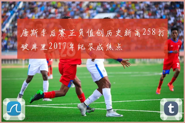 唐斯季后赛正负值创历史新高258打破库里2017年纪录成焦点