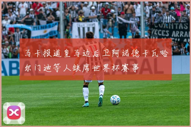 马卡报道皇马边后卫阿诺德卡瓦哈尔门迪等人缺席世界杯赛事