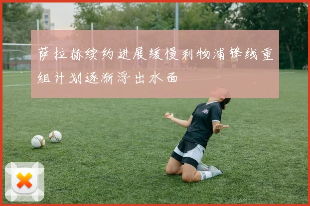 萨拉赫续约进展缓慢利物浦锋线重组计划逐渐浮出水面