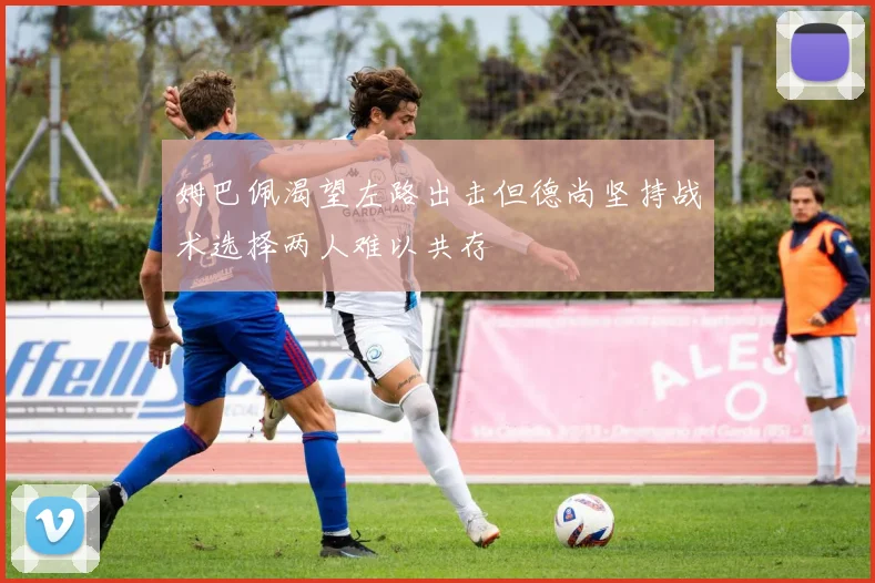 姆巴佩渴望左路出击但德尚坚持战术选择两人难以共存