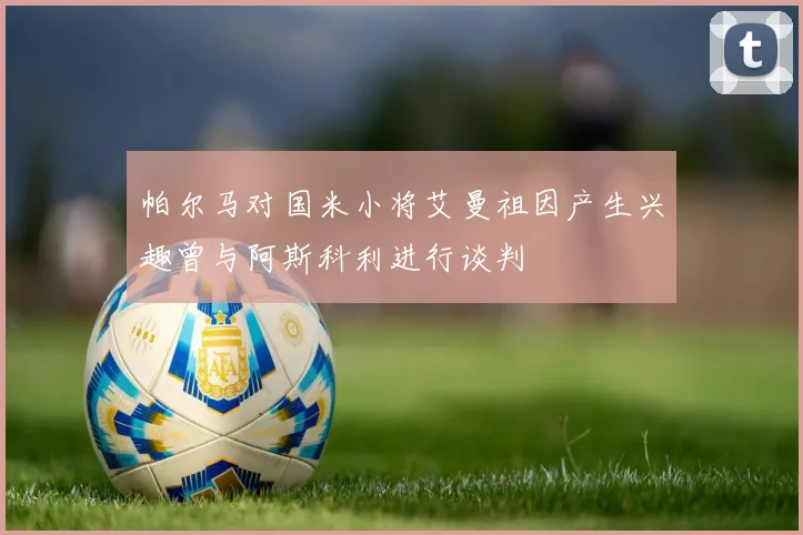 帕尔马对国米小将艾曼祖因产生兴趣曾与阿斯科利进行谈判