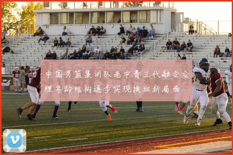 中国男篮集训队老中青三代融合合理年龄结构逐步实现换血新局面