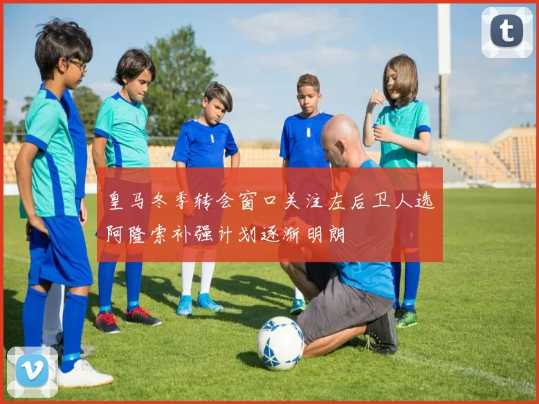 皇马冬季转会窗口关注左后卫人选阿隆索补强计划逐渐明朗