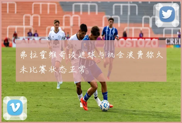 弗拉霍维奇谈进球与机会浪费称久未比赛状态正常